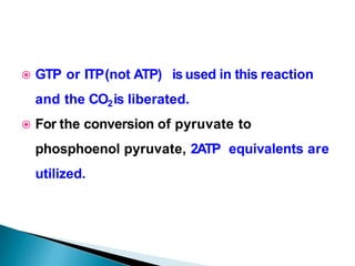  GTP or ITP(not ATP) is used in this reaction
and the CO2is liberated.
 For the conversion of pyruvate to
phosphoenol pyruvate, 2ATP equivalents are
utilized.
 