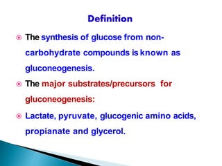  The synthesis of glucose from non-
carbohydrate compounds is known as
gluconeogenesis.
 The major substrates/precursors for
gluconeogenesis:
 Lactate, pyruvate, glucogenic amino acids,
propianate and glycerol.
 