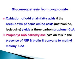  Oxidation of odd chain fatty acids &the
breakdown of some amino acids (methionine,
isoleucine) yields a three carbon propionyl CoA.
 Propionyl CoA carboxylase acts on this in the
presence of ATP & biotin & converts to methyl
melonyl CoA
 