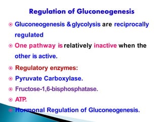  Gluconeogenesis &glycolysis are reciprocally
regulated
 One pathway is relatively inactive when the
other is active.
 Regulatory enzymes:
 Pyruvate Carboxylase.
 Fructose-1,6-bisphosphatase.
 ATP
.
 Hormonal Regulation of Gluconeogenesis.
 