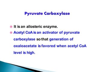  It is an allosteric enzyme.
 Acetyl CoA is an activator of pyruvate
carboxylase so that generation of
oxaloacetate is favored when acetyl CoA
level is high.
 