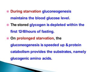  During starvation gluconeogenesis
maintains the blood glucose level.
 The stored glycogen is depleted within the
first 12-18hours of fasting.
 On prolonged starvation, the
gluconeogenesis is speeded up &protein
catabolism provides the substrates, namely
glucogenic amino acids.
 