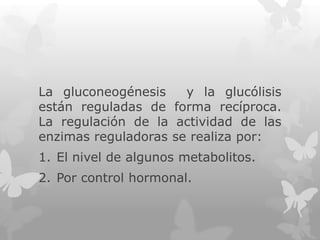 La gluconeogénesis
y la glucólisis
están reguladas de forma recíproca.
La regulación de la actividad de las
enzimas reguladoras se realiza por:

1. El nivel de algunos metabolitos.
2. Por control hormonal.

 