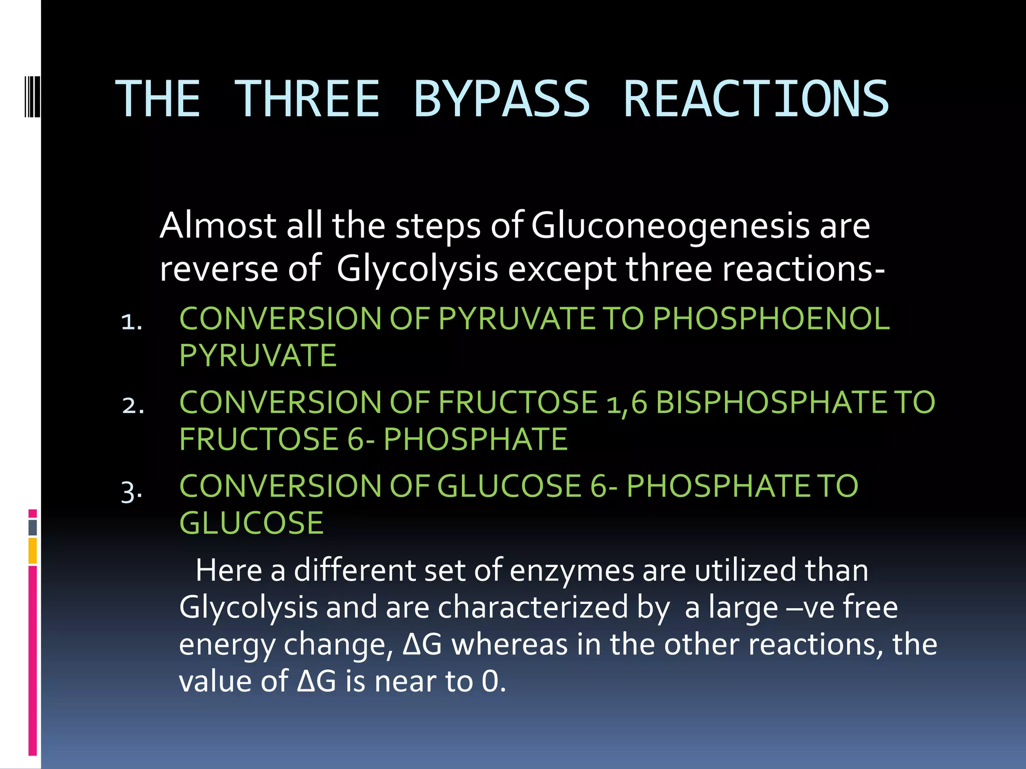 THE THREE BYPASS REACTIONS
Almost all the steps of Gluconeogenesis are
reverse of Glycolysis except three reactions-
1. CONVERSION OF PYRUVATETO PHOSPHOENOL
PYRUVATE
2. CONVERSION OF FRUCTOSE 1,6 BISPHOSPHATETO
FRUCTOSE 6- PHOSPHATE
3. CONVERSION OF GLUCOSE 6- PHOSPHATETO
GLUCOSE
Here a different set of enzymes are utilized than
Glycolysis and are characterized by a large –ve free
energy change, ∆G whereas in the other reactions, the
value of ∆G is near to 0.
 