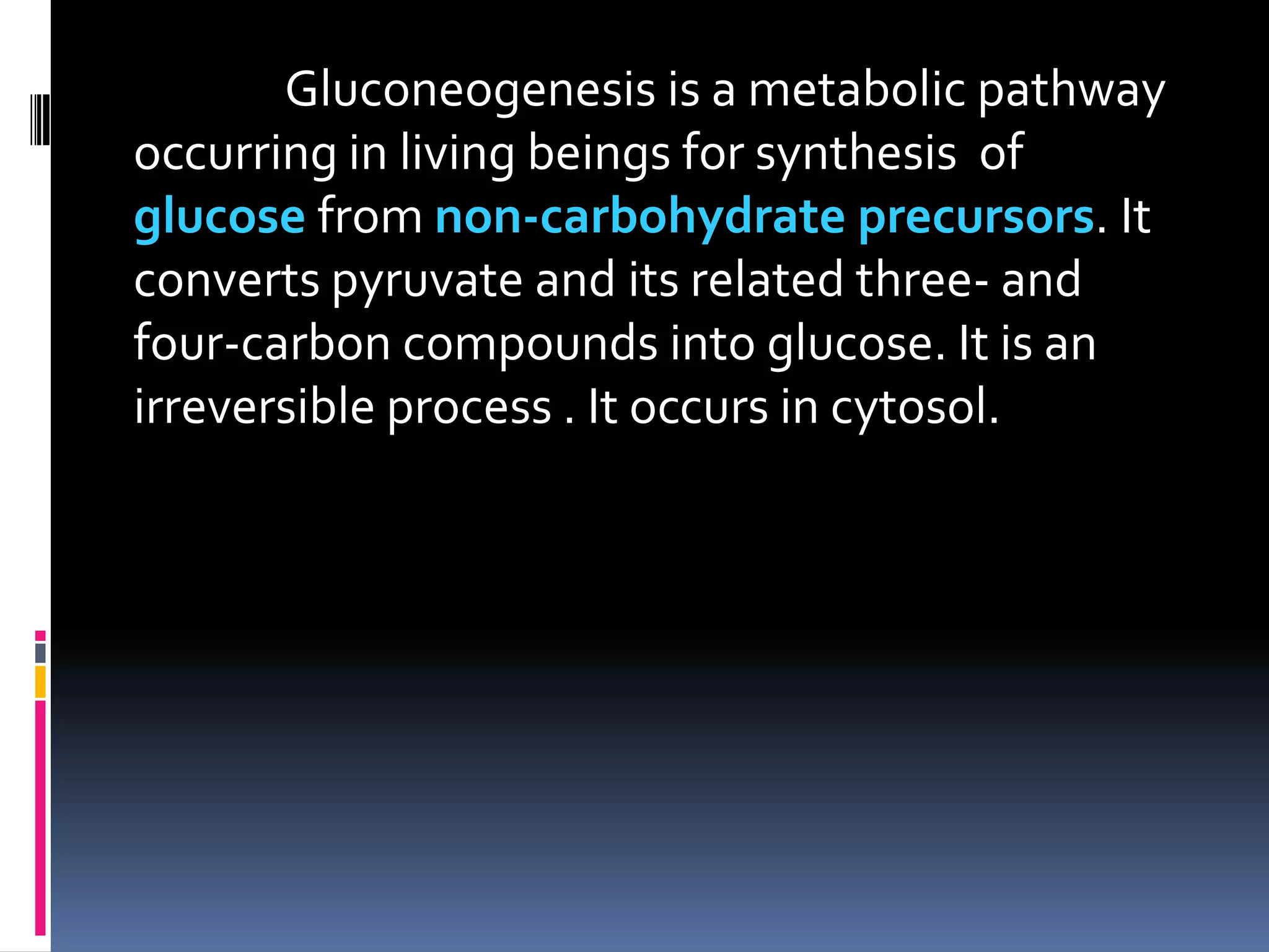Gluconeogenesis is a metabolic pathway
occurring in living beings for synthesis of
glucose from non-carbohydrate precursors. It
converts pyruvate and its related three- and
four-carbon compounds into glucose. It is an
irreversible process . It occurs in cytosol.
 