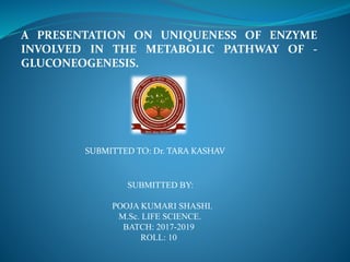 A PRESENTATION ON UNIQUENESS OF ENZYME
INVOLVED IN THE METABOLIC PATHWAY OF -
GLUCONEOGENESIS.
SUBMITTED TO: Dr. TARA KASHAV
SUBMITTED BY:
POOJA KUMARI SHASHI.
M.Sc. LIFE SCIENCE.
BATCH: 2017-2019
ROLL: 10
 