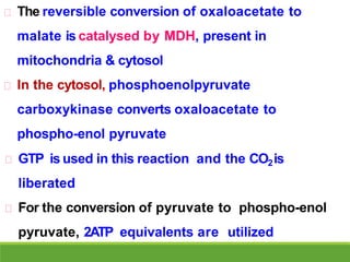 The reversible conversion of oxaloacetate to
malate is catalysed by MDH, present in
mitochondria & cytosol
In the cytosol, phosphoenolpyruvate
carboxykinase converts oxaloacetate to
phospho-enol pyruvate
GTP is used in this reaction and the CO2is
liberated
For the conversion of pyruvate to phospho-enol
pyruvate, 2ATP equivalents are utilized
 