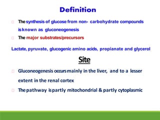 Thesynthesis of glucose from non- carbohydrate compounds
isknown as gluconeogenesis
The major substrates/precursors
Lactate, pyruvate, glucogenic amino acids, propianate and glycerol
Site
Gluconeogenesis occursmainly in the liver, and to a lesser
extent in the renal cortex
Thepathway ispartly mitochondrial & partly cytoplasmic
 
