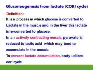 Definition:
It is a process in which glucose is converted to
Lactate in the muscle and in the liver this lactate
is re-converted to glucose.
In an actively contracting muscle, pyruvate is
reduced to lactic acid which may tend to
accumulate in the muscle.
Toprevent lactate accumulation, body utilizes
cori cycle.
 