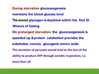 During starvation gluconeogenesis
maintains the blood glucose level
The stored glycogen isdepleted within the first 12-
18hours of fasting
On prolonged starvation, the gluconeogenesis is
speeded up &protein catabolism provides the
substrates, namely glucogenic amino acids
The excretion of pyruvate would lead to the loss of the
ability to produce ATP through aerobic respiration, i.e.
more than 10
 