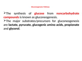 Gluconeogenesis- Pathway
The synthesis of glucose from noncarbohydrate
compounds is known as gluconeogenesis.
The major substrates/precursors for gluconeogenesis
are lactate, pyruvate, glucogenic amino acids, propionate
and glycerol.
 