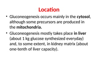 Location
• Gluconeogenesis occurs mainly in the cytosol,
although some precursors are produced in
the mitochondria.
• Gluconeogenesis mostly takes place in liver
(about 1 kg glucose synthesized everyday)
and, to some extent, in kidney matrix (about
one-tenth of liver capacity).
 