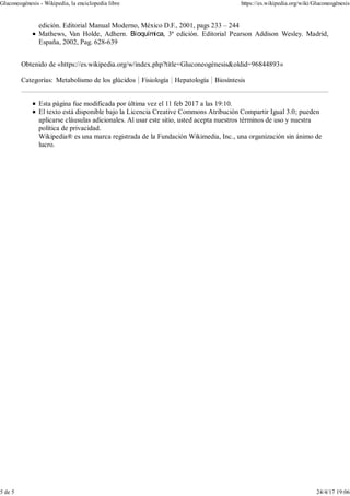 edición. Editorial Manual Moderno, México D.F., 2001, pags 233 – 244
Mathews, Van Holde, Adhern. Bioquímica, 3ª edición. Editorial Pearson Addison Wesley. Madrid,
España, 2002, Pag. 628-639
Obtenido de «https://es.wikipedia.org/w/index.php?title=Gluconeogénesis&oldid=96844893»
Categorías: Metabolismo de los glúcidos Fisiología Hepatología Biosíntesis
Esta página fue modificada por última vez el 11 feb 2017 a las 19:10.
El texto está disponible bajo la Licencia Creative Commons Atribución Compartir Igual 3.0; pueden
aplicarse cláusulas adicionales. Al usar este sitio, usted acepta nuestros términos de uso y nuestra
política de privacidad.
Wikipedia® es una marca registrada de la Fundación Wikimedia, Inc., una organización sin ánimo de
lucro.
Gluconeogénesis - Wikipedia, la enciclopedia libre https://es.wikipedia.org/wiki/Gluconeogénesis
5 de 5 24/4/17 19:06
 