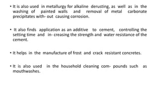 • It is also used in metallurgy for alkaline derusting, as well as in the
washing of painted walls and removal of metal carbonate
precipitates with- out causing corrosion.
• It also finds application as an additive to cement, controlling the
setting time and in- creasing the strength and water resistance of the
cement.
• It helps in the manufacture of frost and crack resistant concretes.
• It is also used in the household cleaning com- pounds such as
mouthwashes.
 