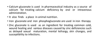 • Calcium gluconate is used in pharmaceutical industry as a source of
calcium for treating calcium deficiency by oral or intravenous
administration.
• It also finds a place in animal nutrition.
• Iron gluconate and iron phosphogluconate are used in iron therapy.
• Zinc gluconate is used as an ingredient for treating common cold,
wound healing and various diseases caused by zinc deficiencies such
as delayed sexual maturation, mental lethargy, skin changes, and
susceptibility to infections.
 
