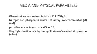 MEDIA AND PHYSICAL PARAMETERS
• Glucose at concentrations between 110–250 g/L
• Nitrogen and phosphorus sources at a very low concentration (20
mM)
• pH value of medium around 4.5 to 6.5
• Very high aeration rate by the application of elevated air pressure
(4 bar).
 