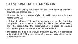 SSF and SUBMERGED FERMENTATION
• SSF has been widely described for the production of industrial
enzymes and organic acids .
• However, for the production of gluconic acid, there are only a few
reports using SSF.
• . A study by Moksia et al. used a two--step process, the first being
the production of spores of A. niger by SSF on buckwheat seeds,
and the second step, the bioconversion of glucose to gluconic
acid by the spores recovered from the SSF medium.
• The spores acted as a biocatalyst, producing 200 g/L of gluconic acid
with a yield of 1.06 g per mass of glucose, very close to the
stoichiometric value.
 