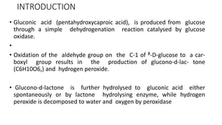 INTRODUCTION
• Gluconic acid (pentahydroxycaproic acid), is produced from glucose
through a simple dehydrogenation reaction catalysed by glucose
oxidase.
•
• Oxidation of the aldehyde group on the C-1 of ᵝ-D-glucose to a car-
boxyl group results in the production of glucono-d-lac- tone
(C6H10O6,) and hydrogen peroxide.
• Glucono-d-lactone is further hydrolysed to gluconic acid either
spontaneously or by lactone hydrolysing enzyme, while hydrogen
peroxide is decomposed to water and oxygen by peroxidase
 