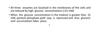 • All three enzymes are localised in the membranes of the cells and
are induced by high glucose concentrations (>15 mM)
• When the glucose concentration in the medium is greater than 15
mM, pentose phosphate path- way is repressed and thus gluconic
acid accumulation takes place.
•
 