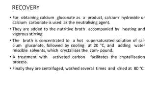 RECOVERY
• For obtaining calcium gluconate as a product, calcium hydroxide or
calcium carbonate is used as the neutralising agent.
• They are added to the nutritive broth accompanied by heating and
vigorous stirring.
• The broth is concentrated to a hot supersaturated solution of cal-
cium gluconate, followed by cooling at 20 °C, and adding water
miscible solvents, which crystallises the com- pound.
• A treatment with activated carbon facilitates the crystallisation
process.
• Finally they are centrifuged, washed several times and dried at 80 °C
 