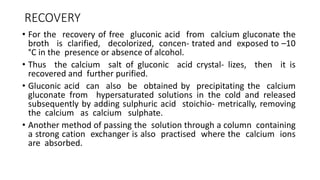 RECOVERY
• For the recovery of free gluconic acid from calcium gluconate the
broth is clarified, decolorized, concen- trated and exposed to –10
°C in the presence or absence of alcohol.
• Thus the calcium salt of gluconic acid crystal- lizes, then it is
recovered and further purified.
• Gluconic acid can also be obtained by precipitating the calcium
gluconate from hypersaturated solutions in the cold and released
subsequently by adding sulphuric acid stoichio- metrically, removing
the calcium as calcium sulphate.
• Another method of passing the solution through a column containing
a strong cation exchanger is also practised where the calcium ions
are absorbed.
 