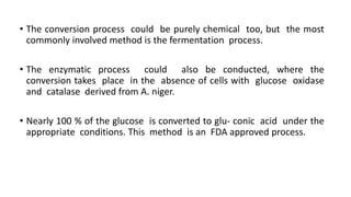 • The conversion process could be purely chemical too, but the most
commonly involved method is the fermentation process.
• The enzymatic process could also be conducted, where the
conversion takes place in the absence of cells with glucose oxidase
and catalase derived from A. niger.
• Nearly 100 % of the glucose is converted to glu- conic acid under the
appropriate conditions. This method is an FDA approved process.
 
