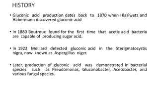 HISTORY
• Gluconic acid production dates back to 1870 when Hlasiwetz and
Habermann discovered gluconic acid
• In 1880 Boutroux found for the first time that acetic acid bacteria
are capable of producing sugar acid.
• In 1922 Molliard detected gluconic acid in the Sterigmatocystis
nigra, now known as Aspergillus niger.
• Later, production of gluconic acid was demonstrated in bacterial
species such as Pseudomonas, Gluconobacter, Acetobacter, and
various fungal species.
 