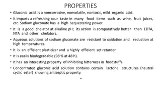 PROPERTIES
• Gluconic acid is a noncorrosive, nonvolatile, nontoxic, mild organic acid.
• It imparts a refreshing sour taste in many food items such as wine, fruit juices,
etc. Sodium gluconate has a high sequestering power.
• It is a good chelator at alkaline pH; its action is comparatively better than EDTA,
NTA and other chelators.
• Aqueous solutions of sodium gluconate are resistant to oxidation and reduction at
high temperatures.
• It is an efficient plasticizer and a highly efficient set retarder.
• It is easily biodegradable (98 % at 48 h).
• It has an interesting property of inhibiting bitterness in foodstuffs.
• Concentrated gluconic acid solution contains certain lactone structures (neutral
cyclic ester) showing antiseptic property.
•
 