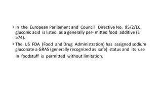 • In the European Parliament and Council Directive No. 95/2/EC,
gluconic acid is listed as a generally per- mitted food additive (E
574).
• The US FDA (Food and Drug Administration) has assigned sodium
gluconate a GRAS (generally recognized as safe) status and its use
in foodstuff is permitted without limitation.
 