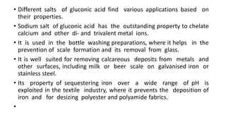 • Different salts of gluconic acid find various applications based on
their properties.
• Sodium salt of gluconic acid has the outstanding property to chelate
calcium and other di- and trivalent metal ions.
• It is used in the bottle washing preparations, where it helps in the
prevention of scale formation and its removal from glass.
• It is well suited for removing calcareous deposits from metals and
other surfaces, including milk or beer scale on galvanised iron or
stainless steel.
• Its property of sequestering iron over a wide range of pH is
exploited in the textile industry, where it prevents the deposition of
iron and for desizing polyester and polyamide fabrics.
•
 