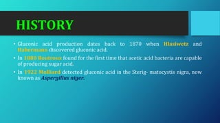 HISTORY
• Gluconic acid production dates back to 1870 when Hlasiwetz and
Habermann discovered gluconic acid.
• In 1880 Boutroux found for the first time that acetic acid bacteria are capable
of producing sugar acid.
• In 1922 Molliard detected gluconic acid in the Sterig- matocystis nigra, now
known as Aspergillus niger.
 