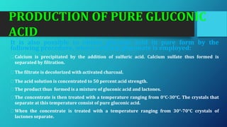 PRODUCTION OF PURE GLUCONIC
ACID
It is also possible to obtain gluconic acid in pure form by the
following procedure, where calcium gluconate is employed:
⮚Calcium is precipitated by the addition of sulfuric acid. Calcium sulfate thus formed is
separated by filtration.
⮚The filtrate is decolorized with activated charcoal.
⮚The acid solution is concentrated to 50 percent acid strength.
⮚The product thus formed is a mixture of gluconic acid and lactones.
⮚The concentrate is then treated with a temperature ranging from 0°C-30°C. The crystals that
separate at this temperature consist of pure gluconic acid.
⮚When the concentrate is treated with a temperature ranging from 30°-70°C crystals of
lactones separate.
 