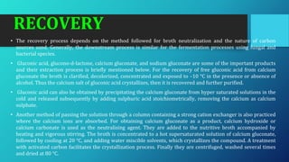 RECOVERY
• The recovery process depends on the method followed for broth neutralization and the nature of carbon
sources used. Generally, the downstream process is similar for the fermentation processes using fungal and
bacterial species.
• Gluconic acid, glucono-d-lactone, calcium gluconate, and sodium gluconate are some of the important products
and their extraction process is briefly mentioned below. For the recovery of free gluconic acid from calcium
gluconate the broth is clarified, decolorized, concentrated and exposed to –10 °C in the presence or absence of
alcohol. Thus the calcium salt of gluconic acid crystallizes, then it is recovered and further purified.
• Gluconic acid can also be obtained by precipitating the calcium gluconate from hyper saturated solutions in the
cold and released subsequently by adding sulphuric acid stoichiometrically, removing the calcium as calcium
sulphate.
• Another method of passing the solution through a column containing a strong cation exchanger is also practiced
where the calcium ions are absorbed. For obtaining calcium gluconate as a product, calcium hydroxide or
calcium carbonate is used as the neutralising agent. They are added to the nutritive broth accompanied by
heating and vigorous stirring. The broth is concentrated to a hot supersaturated solution of calcium gluconate,
followed by cooling at 20 °C, and adding water miscible solvents, which crystallizes the compound. A treatment
with activated carbon facilitates the crystallization process. Finally they are centrifuged, washed several times
and dried at 80 °C.
 