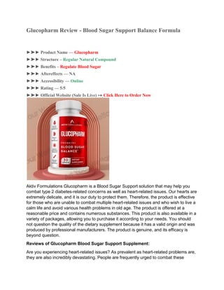 Glucopharm Review - Blood Sugar Support Balance Formula
►➤► Product Name — Glucopharm
►➤► Structure – Regular Natural Compound
►➤► Benefits – Regulate Blood Sugar
►➤► Aftereffects — NA
►➤► Accessibility — Online
►➤► Rating — 5/5
►➤► Official Website (Sale Is Live) ⤖ Click Here to Order Now
Aktiv Formulations Glucopharm is a Blood Sugar Support solution that may help you
combat type 2 diabetes-related concerns as well as heart-related issues. Our hearts are
extremely delicate, and it is our duty to protect them. Therefore, the product is effective
for those who are unable to combat multiple heart-related issues and who wish to live a
calm life and avoid various health problems in old age. The product is offered at a
reasonable price and contains numerous substances. This product is also available in a
variety of packages, allowing you to purchase it according to your needs. You should
not question the quality of the dietary supplement because it has a valid origin and was
produced by professional manufacturers. The product is genuine, and its efficacy is
beyond question.
Reviews of Glucopharm Blood Sugar Support Supplement:
Are you experiencing heart-related issues? As prevalent as heart-related problems are,
they are also incredibly devastating. People are frequently urged to combat these
 