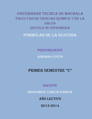 UNIVERSIDAD TECNICA DE MACHALA
FACULTAD DE CIENCIAS QUIMICA Y DE LA
SALUD
ESCUELA DE ENFERMERIA

FORMULAS DE LA GLUCOSA

PERTENECIENTE
ADRIANA CUEVA

PRIMER SEMESTRE “C”

DOCENTE
BIOQUIMICO. CARLOS GARCIA

AÑO LECTIVO
2013-2014

 