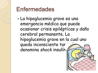 Enfermedades 
 La hipoglucemia grave es una 
emergencia médica que puede 
ocasionar crisis epilépticas y daño 
cerebral permanente. La 
hipoglucemia grave en la cual uno 
queda inconsciente también se 
denomina shock insulínico. 
 