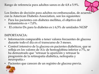 Rango de referencia para adultos sanos es de 4.8 a 5.9%.
Los límites de decisión para adultos no embarazadas, de acuerdo
con la American Diabetes Association, son los siguientes:
• Para los pacientes con diabetes mellitus, el objetivo del
tratamiento es < 7,0%.
• El criterio Dx para la diabetes es ≥ 6,5% de unidades NGSP
IMPORTANCIA:
• Información comparable a tener valores frecuentes de glucosa
durante todo el día en el transcurso de 3 meses.
• Control intensivo de la glucosa en pacientes diabéticos, que se
refleja en los valores de A1c de hemoglobina inferior a 7%, se
ha demostrado que "retrasar la aparición y retrasar la
progresión de la retinopatía diabética, nefropatía y
neuropatía.«
• Pacientes que carecen de un registro de glucosa previa.
 