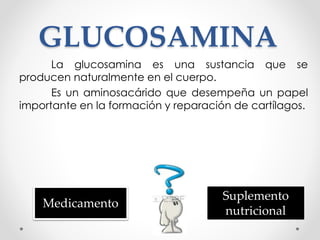 GLUCOSAMINA
La glucosamina es una sustancia que se
producen naturalmente en el cuerpo.
Es un aminosacárido que desempeña un papel
importante en la formación y reparación de cartílagos.
Medicamento
Suplemento
nutricional
 