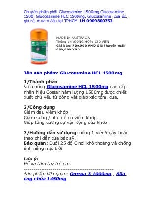 Chuyên phân phối Glucosamine 1500mg,Glucosamine
1500, Glucosamine HLC 1500mg, Glucosamine ,của úc,
giá rẻ, mua ở đâu tại TPHCM. LH 0909800753



               MADE IN AUSTRALIA
               Thông tin :ĐÓNG HỘP: 120 VIÊN
               Giá bán: 700,000 VND Giá khuyến mãi:
               680,000 VND




Tên sản phẩm: Glucosamine HCL 1500mg

1/Thành phần
Viên uống Glucosamine HCL 1500mg cao cấp
nhãn hiệu Costar hàm lượng 1500mg được chiết
xuất chủ yếu từ động vật giáp xác tôm, cua.

2/Công dụng
Giảm đau viêm khớp
Giảm sưng / phù nề do viêm khớp
Giúp tăng cường sự vận động của khớp

3/Hướng dẫn sử dụng: uống 1 viên/ngày hoặc
theo chỉ dẫn của bác sỹ.
Bảo quản: Dưới 25 độ C nơi khô thoáng và chống
ánh nắng mặt trời

Lưu ý:
Để xa tầm tay trẻ em.
-----------------------------------------------
Sản phẩm liên quan: Omega 3 1000mg , Sữa
ong chúa 1450mg
 