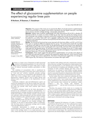 Downloaded from bjsm.bmj.com on October 20, 2012 - Published by group.bmj.com

                                                                                                                                        45


    ORIGINAL ARTICLE

The effect of glucosamine supplementation on people
experiencing regular knee pain
R Braham, B Dawson, C Goodman
.............................................................................................................................

                                                                                                           Br J Sports Med 2003;37:45–49


                               Objective: The purpose of this study was to examine the effects of oral glucosamine supplementation
                               on the functional ability and degree of pain felt by individuals who had regular knee pain, most likely
                               due to previous articular cartilage damage, and possibly osteoarthritis.
                               Methods: Subjects were randomly supplemented with either glucosamine (G) (n=24) or placebo (P)
                               (lactose) (n=22) for 12 weeks at a dose of 2000 mg per day. Over this period, four testing sessions
                               were conducted, with changes in knee pain and function assessed by clinical and functional tests, (joint
See end of article for
authors’ affiliations          line palpation, a 3 metre “duck walk” and a repeated, walking stair climb), two questionnaires (the
.......................        Knee Injury and Osteoarthritis Outcome Score (KOOS) and the Knee Pain Scale (KPS)) and participant
                               subjective evaluations.
Correspondence to:
R Braham, Monash
                               Results: The clinical and functional test scores improved with time (main effects: p<0.05, p<0.01) but
University, Department of      there were no significant differences between the two groups. The questionnaire results also recorded
Epidemiology and               a significant main effect for time (p<0.05), but the glucosamine group was found to have significantly
Preventive Medicine,           better KOOS quality of life scores at week eight and 12 (p<0.05), and lower KPS scores (p<0.05) at
Central and Eastern
Clinical School, Alfred
                               week eight than the placebo group. On self report evaluations of changes across the 12 week supple-
Hospital, Prahran VIC          mentation period, 88% (n=21) of the glucosamine group reported some degree of improvement in their
3181, Australia;               knee pain versus only 17% (n=3) in the placebo group.
Rebecca.Braham@med.            Conclusions: These results suggest that glucosamine supplementation can provide some degree of
monash.edu.au                  pain relief and improved function in persons who experience regular knee pain, which may be caused
Accepted 13 May 2002           by prior cartilage injury and/or osteoarthritis. The trends in the results also suggest that, at a dosage of
.......................        2000 mg per day, the majority of improvements are present after eight weeks.




A
      rthritis is a major cause of limitation in daily functional        gen. Together, both collagen and GAGs continuously construct
       activities in the general population. It is one of the lead-      and reconstruct cartilage. The production of glucosamine from
       ing causes of disability in society today and is a major          glucose and glutamine is a rate limiting step in GAG produc-
cause of reduced functional mobility, particularly in older              tion and therefore in building and rebuilding cartilage.14 The
people.1                                                                 treatment of joint cartilage damage and more severe OA
   The condition of osteoarthritis (OA) is manifested by                 should focus on strategies to both inhibit cartilage damage
degeneration of the joints in the body, and is often referred to         and promote cartilage repair. Glucosamine supplementation
as “wear and tear” arthritis. Generally, articular cartilage             may be a potential treatment for degenerative joint disease by
damage is a precursor of osteoarthritis and individuals who              limiting further degeneration and promoting tissue repair.
suffer from severe cartilage injury usually progress to this                Several studies have been conducted examining the effect
degenerative condition. Factors such as aging, obesity, and              of glucosamine supplementation on knee pain. Although
physical injury all contribute to the degeneration of joint              there are controversies,15 most studies have supported the use
cartilage.2                                                              of this supplement in the treatment of osteoarthritis, although
   Commonly, analgesics and anti-inﬂammatory agents are                  they have recently been criticised for insufﬁcient subject
used in the management of OA. Recent studies have also indi-             numbers,4 5 11 the low dosage and duration of
cated that glucosamine, an amino sugar which is produced by              supplementation3–6 8 11 and the lack of inclusion of functional
the body, can provide relief from arthritic pain related                 tests.3–6 8 11
symptoms.3–10                                                               Therefore, the purpose of this study was to examine the
   A natural substance found in the body, glucosamine is                 effects of 12 weeks of glucosamine supplementation (2000 mg
formed by the combination of glucose and glutamine. It is                per day) on the functional ability and the degree of pain expe-
found primarily in cartilage and plays an important role in its          rienced by individuals who have regular knee pain. If positive
health and resilience. Joint cartilage contains a group of pro-          effects of glucosamine supplementation are found, then it may
tein molecules called proteoglycans and these proteins make              be a useful supplemental treatment for chronic knee pain
up what is known as the “ground substance” of the cartilage.             which may be associated with cartilage damage.
Many researchers5 8 10–12 believe that joint cartilage is con-
stantly rebuilding itself; such that as old or damaged cartilage
degenerates, it is replaced by new healthy cartilage. Glu-               METHODS
cosamine, in the form of glucosamine sulfate or hydrochlo-               The sample comprised 50 volunteers (37 males, 13 females)
ride, has been shown to regenerate cartilage and to exhibit              aged between 20 and 70 years (x=43y) suffering from regular
some anti-inﬂammatory effects.8 9 13                                     knee pain of unspeciﬁed origin. At the ﬁrst assessment
   Essentially, glucosamine is needed to make glu-                       session, each subject was informed of the experimental proto-
cosaminoglycans (GAGs), which are the proteins that bind                 col, given an information booklet, and signed a declaration of
water in the cartilage matrix. It is a major precursor to the            consent before testing began. The experimental protocol was
GAGs, which then form the tissue framework that bind colla-              approved by the Human Rights Committee of the University of



                                                                                                                      www.bjsportmed.com
 