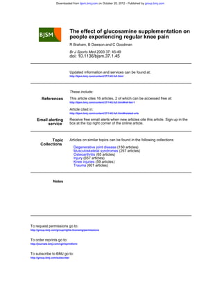 Downloaded from bjsm.bmj.com on October 20, 2012 - Published by group.bmj.com




                                  The effect of glucosamine supplementation on
                                  people experiencing regular knee pain
                                  R Braham, B Dawson and C Goodman

                                  Br J Sports Med 2003 37: 45-49
                                  doi: 10.1136/bjsm.37.1.45


                                  Updated information and services can be found at:
                                  http://bjsm.bmj.com/content/37/1/45.full.html




                                  These include:
         References               This article cites 16 articles, 2 of which can be accessed free at:
                                  http://bjsm.bmj.com/content/37/1/45.full.html#ref-list-1

                                  Article cited in:
                                  http://bjsm.bmj.com/content/37/1/45.full.html#related-urls

     Email alerting               Receive free email alerts when new articles cite this article. Sign up in the
           service                box at the top right corner of the online article.



              Topic               Articles on similar topics can be found in the following collections
        Collections
                                     Degenerative joint disease (150 articles)
                                     Musculoskeletal syndromes (297 articles)
                                     Osteoarthritis (65 articles)
                                     Injury (657 articles)
                                     Knee injuries (59 articles)
                                     Trauma (601 articles)



                  Notes




To request permissions go to:
http://group.bmj.com/group/rights-licensing/permissions


To order reprints go to:
http://journals.bmj.com/cgi/reprintform


To subscribe to BMJ go to:
http://group.bmj.com/subscribe/
 