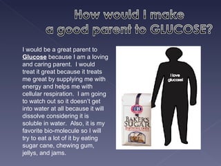 I would be a great parent to  Glucose  because I am a loving and caring parent.  I would treat it great because it treats me great by supplying me with energy and helps me with cellular respiration.  I am going to watch out so it doesn’t get into water at all because it will dissolve considering it is soluble in water.  Also, it is my favorite bio-molecule so I will try to eat a lot of it by eating sugar cane, chewing gum, jellys, and jams.  