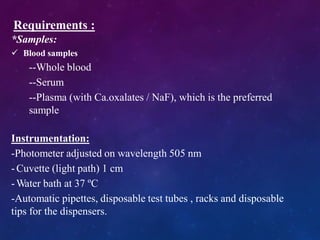 Requirements :
*Samples:
 Blood samples
--Whole blood
--Serum
--Plasma (with Ca.oxalates / NaF), which is the preferred
sample
Instrumentation:
-Photometer adjusted on wavelength 505 nm
- Cuvette (light path) 1 cm
-Water bath at 37 ºC
-Automatic pipettes, disposable test tubes , racks and disposable
tips for the dispensers.
 