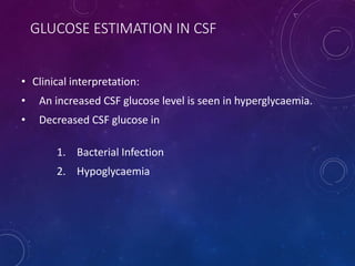 GLUCOSE ESTIMATION IN CSF
• Clinical interpretation:
• An increased CSF glucose level is seen in hyperglycaemia.
• Decreased CSF glucose in
1. Bacterial Infection
2. Hypoglycaemia
 