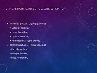CLINICAL SIGNIFICANCE OF GLUCOSE ESTIMATION
 Increased glucose : (hyperglycaemia)
• Diabetes mellitus,
• Hyperthyroidism,
• Hyperpituitarism,
• Adrenocortical hyper activity,
 Decreased glucose: (hypoglycaemia)
• Hypothyroidism,
• Hypopituitarism,
• Hypoadrenalism,
 