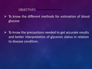 OBJECTIVES
 To know the different methods for estimation of blood
glucose
 To know the precautions needed to get accurate results
and better interpretation of glycemic status in relation
to disease condition.
 