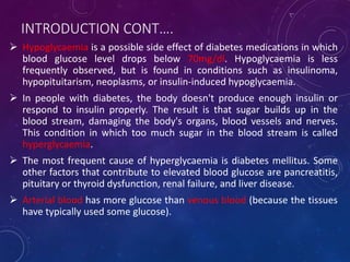 INTRODUCTION CONT….
 Hypoglycaemia is a possible side effect of diabetes medications in which
blood glucose level drops below 70mg/dl. Hypoglycaemia is less
frequently observed, but is found in conditions such as insulinoma,
hypopituitarism, neoplasms, or insulin-induced hypoglycaemia.
 In people with diabetes, the body doesn't produce enough insulin or
respond to insulin properly. The result is that sugar builds up in the
blood stream, damaging the body's organs, blood vessels and nerves.
This condition in which too much sugar in the blood stream is called
hyperglycaemia.
 The most frequent cause of hyperglycaemia is diabetes mellitus. Some
other factors that contribute to elevated blood glucose are pancreatitis,
pituitary or thyroid dysfunction, renal failure, and liver disease.
 Arterial blood has more glucose than venous blood (because the tissues
have typically used some glucose).
 