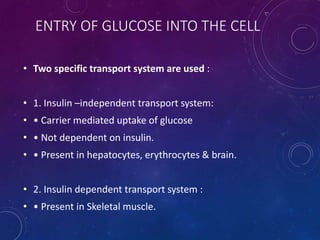 ENTRY OF GLUCOSE INTO THE CELL
• Two specific transport system are used :
• 1. Insulin –independent transport system:
• • Carrier mediated uptake of glucose
• • Not dependent on insulin.
• • Present in hepatocytes, erythrocytes & brain.
• 2. Insulin dependent transport system :
• • Present in Skeletal muscle.
 