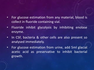 • For glucose estimation from any material, blood is
collect in fluoride containing vial.
• Fluoride inhibit glycolysis by inhibiting enolase
enzyme.
• In CSF, bacteria & other cells are also present so
analysed immediately.
• For glucose estimation from urine, add 5ml glacial
acetic acid as preservative to inhibit bacterial
growth.
 