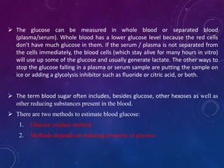  The glucose can be measured in whole blood or separated blood
(plasma/serum). Whole blood has a lower glucose level because the red cells
don't have much glucose in them. If the serum / plasma is not separated from
the cells immediately, the blood cells (which stay alive for many hours in vitro)
will use up some of the glucose and usually generate lactate. The other ways to
stop the glucose falling in a plasma or serum sample are putting the sample on
ice or adding a glycolysis inhibitor such as fluoride or citric acid, or both.
 The term blood sugar often includes, besides glucose, other hexoses as well as
other reducing substances present in the blood.
 There are two methods to estimate blood glucose:
1. Glucose oxidase method
2. Methods depends on reducing property of glucose
 